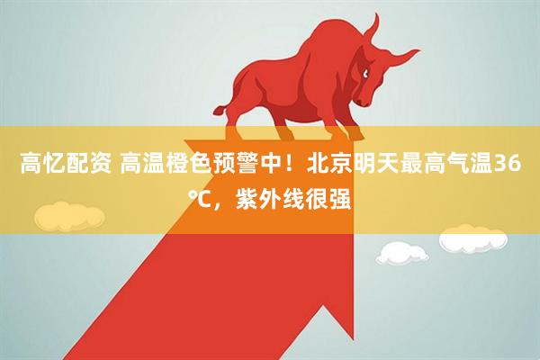高忆配资 高温橙色预警中！北京明天最高气温36℃，紫外线很强