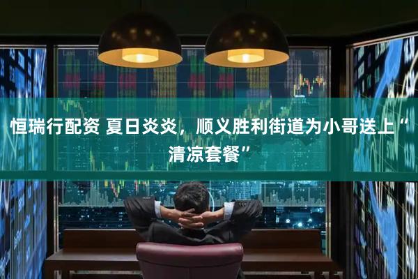 恒瑞行配资 夏日炎炎，顺义胜利街道为小哥送上“清凉套餐”
