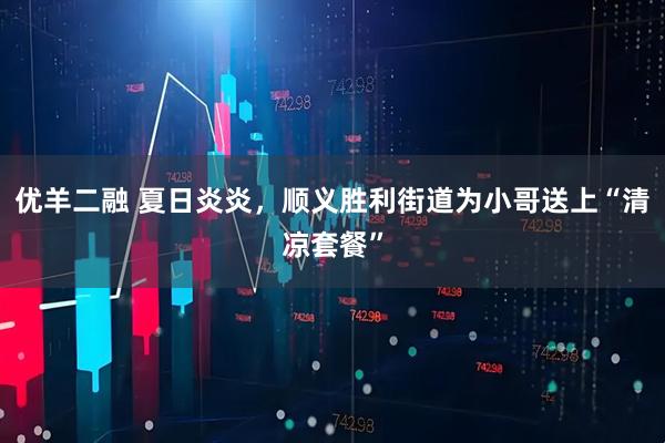 优羊二融 夏日炎炎，顺义胜利街道为小哥送上“清凉套餐”