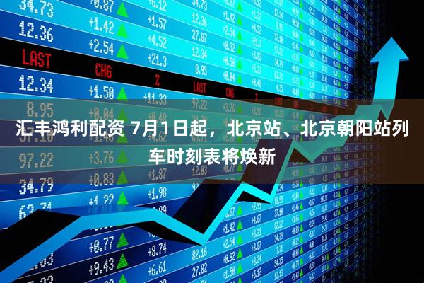 汇丰鸿利配资 7月1日起，北京站、北京朝阳站列车时刻表将焕新