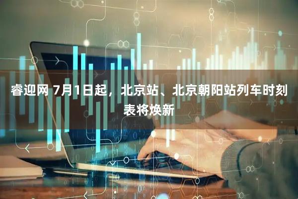 睿迎网 7月1日起，北京站、北京朝阳站列车时刻表将焕新