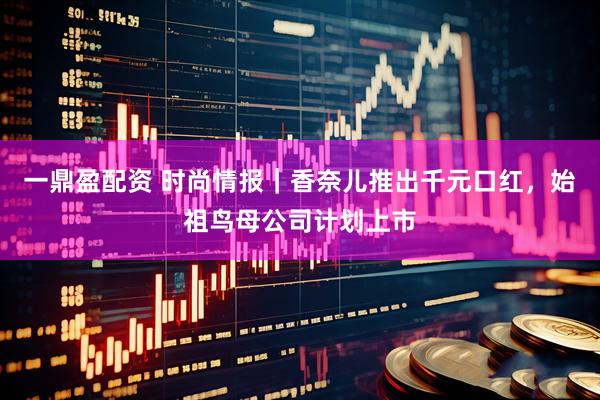 一鼎盈配资 时尚情报｜香奈儿推出千元口红，始祖鸟母公司计划上市