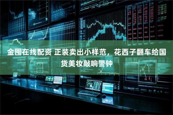 金囤在线配资 正装卖出小样范，花西子翻车给国货美妆敲响警钟