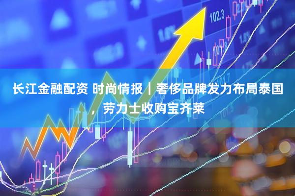 长江金融配资 时尚情报｜奢侈品牌发力布局泰国，劳力士收购宝齐莱