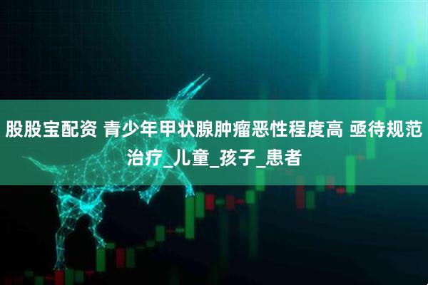 股股宝配资 青少年甲状腺肿瘤恶性程度高 亟待规范治疗_儿童_孩子_患者