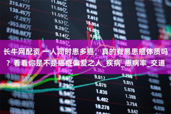 长牛网配资 一人同时患多癌，真的有易患癌体质吗？看看你是不是癌症偏爱之人_疾病_患病率_交道