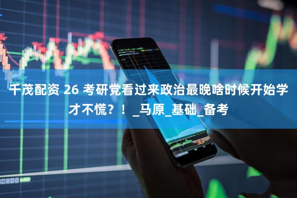 千茂配资 26 考研党看过来政治最晚啥时候开始学才不慌？！_马原_基础_备考