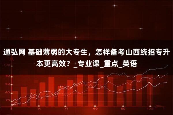 通弘网 基础薄弱的大专生，怎样备考山西统招专升本更高效？_专业课_重点_英语