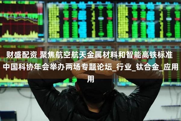 财盛配资 聚焦航空航天金属材料和智能高铁标准 中国科协年会举办两场专题论坛_行业_钛合金_应用