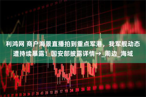 利鸿网 商户海景直播拍到重点军港，我军舰动态遭持续暴露！国安部披露详情→_周边_海域