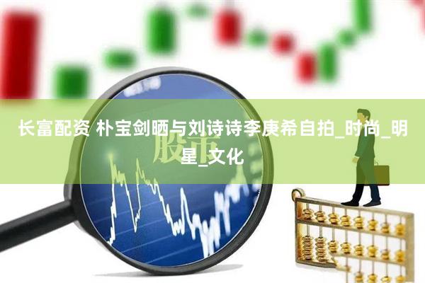 长富配资 朴宝剑晒与刘诗诗李庚希自拍_时尚_明星_文化