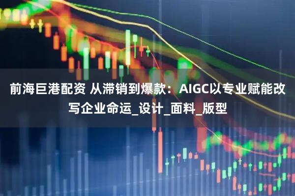 前海巨港配资 从滞销到爆款：AIGC以专业赋能改写企业命运_设计_面料_版型
