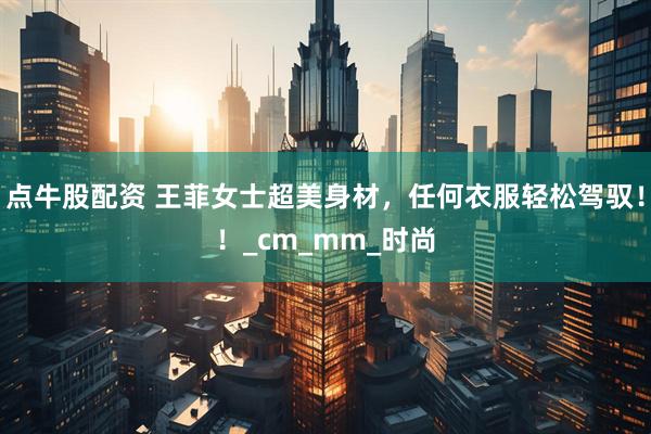 点牛股配资 王菲女士超美身材，任何衣服轻松驾驭！！_cm_mm_时尚