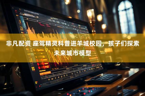 非凡配资 座驾精灵科普进羊城校园，孩子们探索未来城市模型