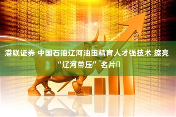 港联证券 中国石油辽河油田精育人才强技术 擦亮 “辽河带压” 名片​