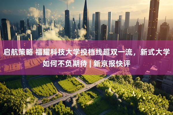 启航策略 福耀科技大学投档线超双一流，新式大学如何不负期待 | 新京报快评