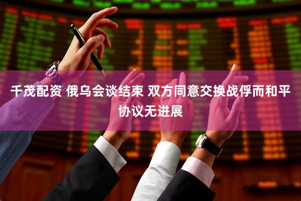 千茂配资 俄乌会谈结束 双方同意交换战俘而和平协议无进展
