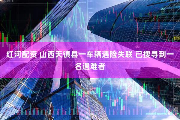红河配资 山西天镇县一车辆遇险失联 已搜寻到一名遇难者
