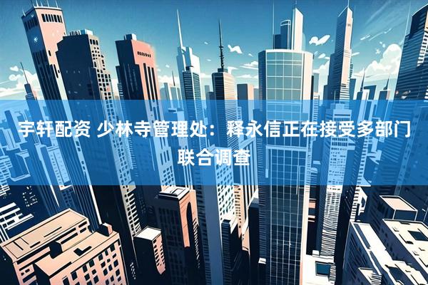 宇轩配资 少林寺管理处：释永信正在接受多部门联合调查