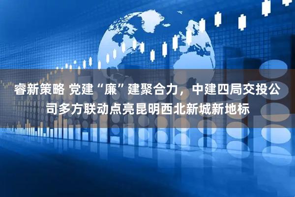 睿新策略 党建“廉”建聚合力，中建四局交投公司多方联动点亮昆明西北新城新地标
