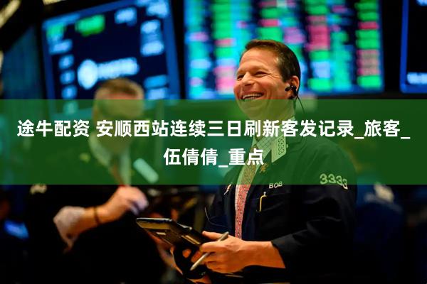 途牛配资 安顺西站连续三日刷新客发记录_旅客_伍倩倩_重点