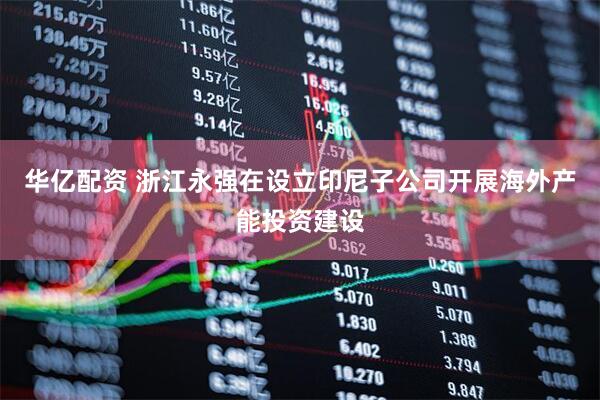 华亿配资 浙江永强在设立印尼子公司开展海外产能投资建设