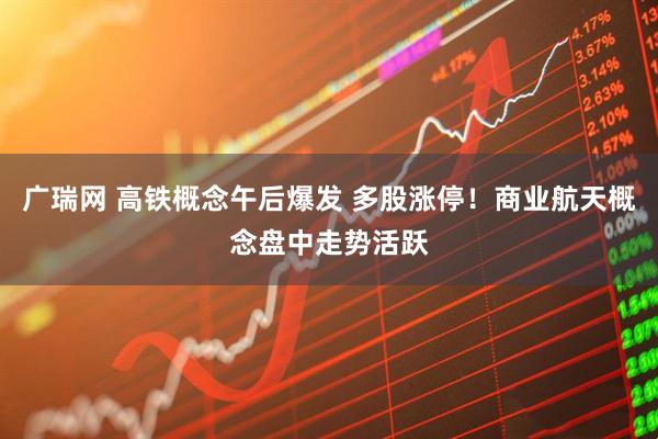 广瑞网 高铁概念午后爆发 多股涨停！商业航天概念盘中走势活跃