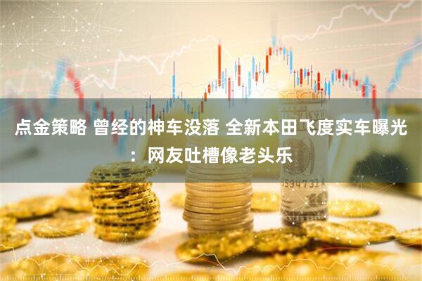 点金策略 曾经的神车没落 全新本田飞度实车曝光：网友吐槽像老头乐
