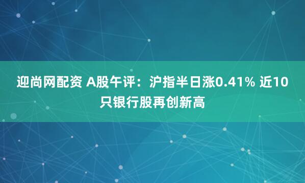 迎尚网配资 A股午评：沪指半日涨0.41% 近10只银行股再创新高