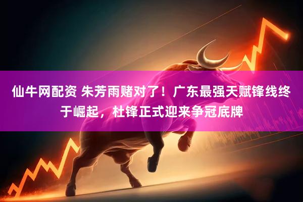 仙牛网配资 朱芳雨赌对了!广东最强天赋锋线终于崛起,杜锋正式迎来争冠底牌