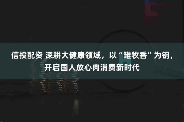 信投配资 深耕大健康领域，以“雏牧香”为钥，开启国人放心肉消费新时代