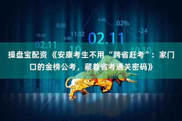 操盘宝配资 《安康考生不用 “跨省赶考”：家门口的金榜公考，藏着省考通关密码》