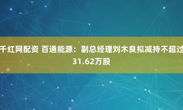 千红网配资 百通能源：副总经理刘木良拟减持不超过31.62万股
