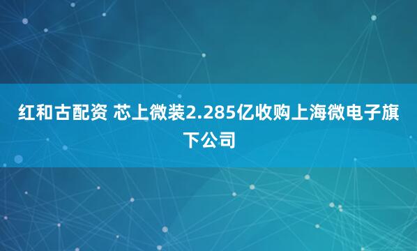 红和古配资 芯上微装2.285亿收购上海微电子旗下公司