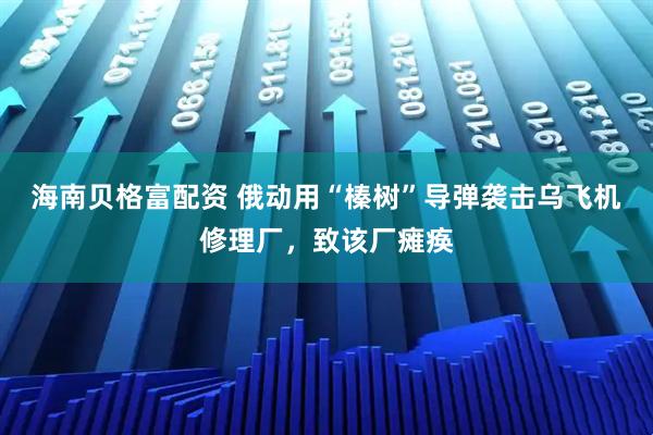 海南贝格富配资 俄动用“榛树”导弹袭击乌飞机修理厂，致该厂瘫痪