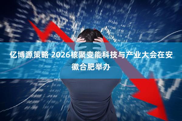 亿博源策略 2026核聚变能科技与产业大会在安徽合肥举办