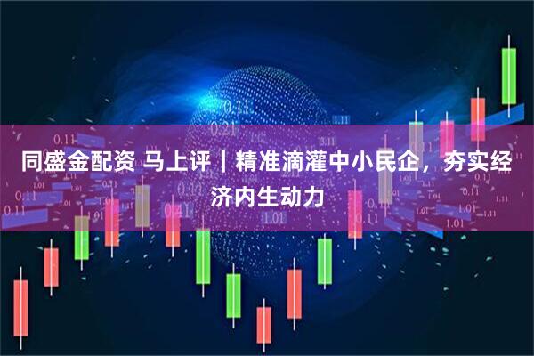 同盛金配资 马上评｜精准滴灌中小民企，夯实经济内生动力