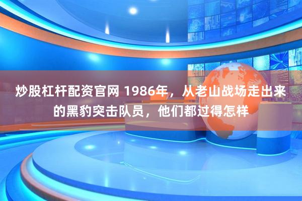 炒股杠杆配资官网 1986年，从老山战场走出来的黑豹突击队员，他们都过得怎样