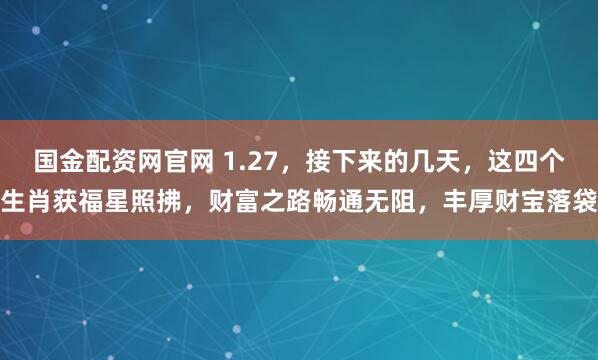 国金配资网官网 1.27，接下来的几天，这四个生肖获福星照拂，财富之路畅通无阻，丰厚财宝落袋