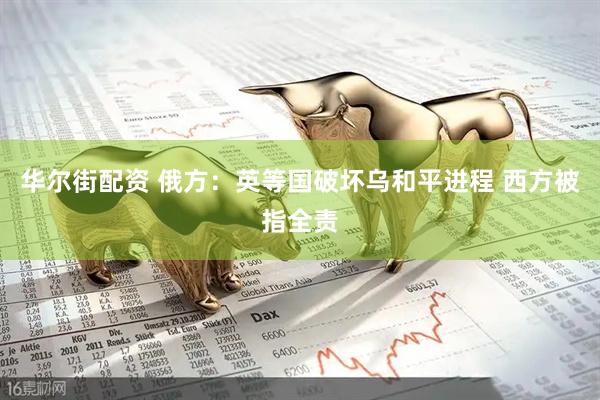 华尔街配资 俄方：英等国破坏乌和平进程 西方被指全责