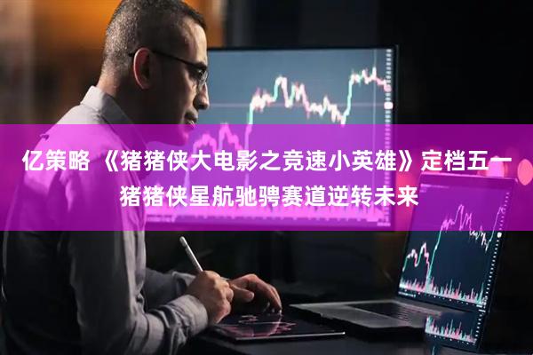 亿策略 《猪猪侠大电影之竞速小英雄》定档五一 猪猪侠星航驰骋赛道逆转未来