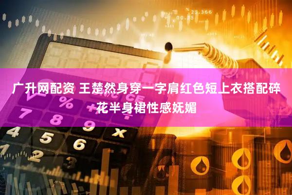 广升网配资 王楚然身穿一字肩红色短上衣搭配碎花半身裙性感妩媚