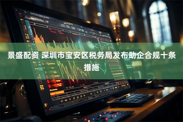 景盛配资 深圳市宝安区税务局发布助企合规十条措施
